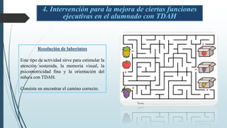 4. Intervención para la mejora de ciertas funciones
ejecutivas en el alumnado con TDAH
Resolución de laberintos
Este tipo de actividad sirve para estimular la
atención sostenida, la memoria visual, la
psicomotricidad fina y la orientación del
niño/a con TDAH.
Consiste en encontrar el camino correcto.
 