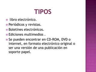libro electrónico.
 Periódicos y revistas.
 Boletines electrónicos.
 Ediciones multimedios .
 Se pueden encontrar en CD-ROM, DVD o
internet, en formato electrónico original o
ser una versión de una publicación en
soporte papel.


 