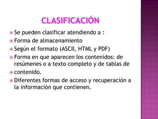  Se

pueden clasificar atendiendo a :
 Forma de almacenamiento
 Según el formato (ASCII, HTML y PDF)
 Forma en que aparecen los contenidos: de
resúmenes o a texto completo y de tablas de
 contenido.
 Diferentes formas de acceso y recuperación a
la información que contienen.

 