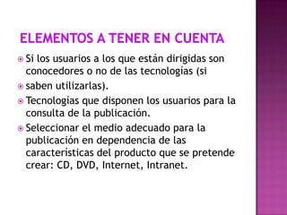  Si

los usuarios a los que están dirigidas son
conocedores o no de las tecnologías (si
 saben utilizarlas).
 Tecnologías que disponen los usuarios para la
consulta de la publicación.
 Seleccionar el medio adecuado para la
publicación en dependencia de las
características del producto que se pretende
crear: CD, DVD, Internet, Intranet.

 
