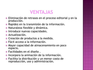 












Eliminación de retrasos en el proceso editorial y en la
producción.
Rapidez en la transmisión de la información.
Naturaleza flexible y dinámica.
Introduce nuevas capacidades.
Actualización.
Creación de productos a la medida.
Fácil acceso a la información.
Mayor capacidad de almacenamiento en poco
espacio.
Facilidades en el diseño .
Incorpora la animación de la información.
Facilita la distribución y un menor costo de
reproducción, uso y administración.

 