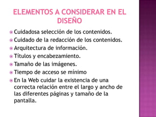  Cuidadosa

selección de los contenidos.
 Cuidado de la redacción de los contenidos.
 Arquitectura de información.
 Títulos y encabezamiento.
 Tamaño de las imágenes.
 Tiempo de acceso se mínimo
 En la Web cuidar la existencia de una
correcta relación entre el largo y ancho de
las diferentes páginas y tamaño de la
pantalla.

 