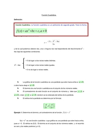 Función Cuadrática.
Definición:
Para hallar las raíces de una función cuadrática, utilizamos la fórmula general de
segundo grado que tiene la forma:
a
acbb
x
2
42


y de la cual podemos obtener dos, una o ninguna raíz real dependiendo del discriminante b2 –
4ac bajo las siguientes condiciones.
> 0 da lugar a dos raíces reales distintas.
b2 – 4ac = 0 da lugar a dos raíces reales iguales.
< 0 no da lugar a raíces reales.
La gráfica de la función cuadrática es una parábola que abre hacia arriba si 0a ,
o abre hacia abajo si 0a .
El dominio de una función cuadrática es el conjunto de los números reales.
El contradominio de esta función es el conjunto de números y tales que ky  si
0a , o bien ky  si 0a , donde k es la ordenada del vértice de la parábola.
El vértice de la parábola se determina por la fórmula:
Ejemplo 1. Determina el dominio y el contradominio de la función
2
)( xxf 
f(x) = x2 es una función cuadrática cuya gráfica es una parábola que abre hacia arriba,
pues a > 0. El vértice es (0,0). El dominio es el conjunto de los números reales y el recorrido
es cero y los reales positivos (y ≥ 0).
 











b
a
f
b
a2 2
, .
Función Cuadrática. La función cuadrática es un polinomio de segundo grado. Tiene la forma
0,)( 2
 acbxaxxf .
 