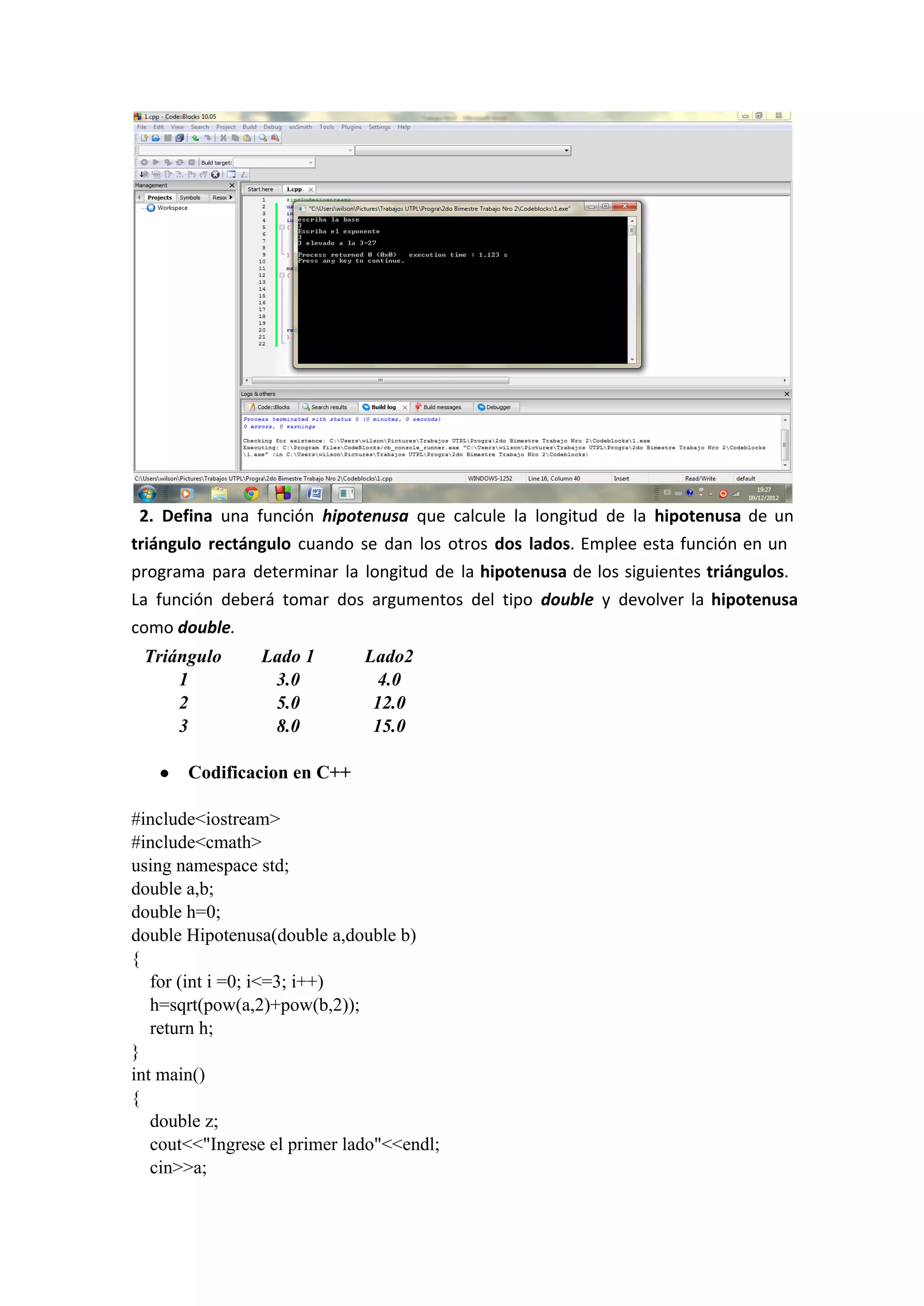 2. Defina una función hipotenusa que calcule la longitud de la hipotenusa de un
triángulo rectángulo cuando se dan los otros dos lados. Emplee esta función en un
programa para determinar la longitud de la hipotenusa de los siguientes triángulos.
La función deberá tomar dos argumentos del tipo double y devolver la hipotenusa
como double.
Triángulo Lado 1 Lado2
1 3.0 4.0
2 5.0 12.0
3 8.0 15.0
● Codificacion en C++
#include<iostream>
#include<cmath>
using namespace std;
double a,b;
double h=0;
double Hipotenusa(double a,double b)
{
    for (int i =0; i<=3; i++)
    h=sqrt(pow(a,2)+pow(b,2));
    return h;
}
int main()
{
    double z;
    cout<<"Ingrese el primer lado"<<endl;
    cin>>a;
 