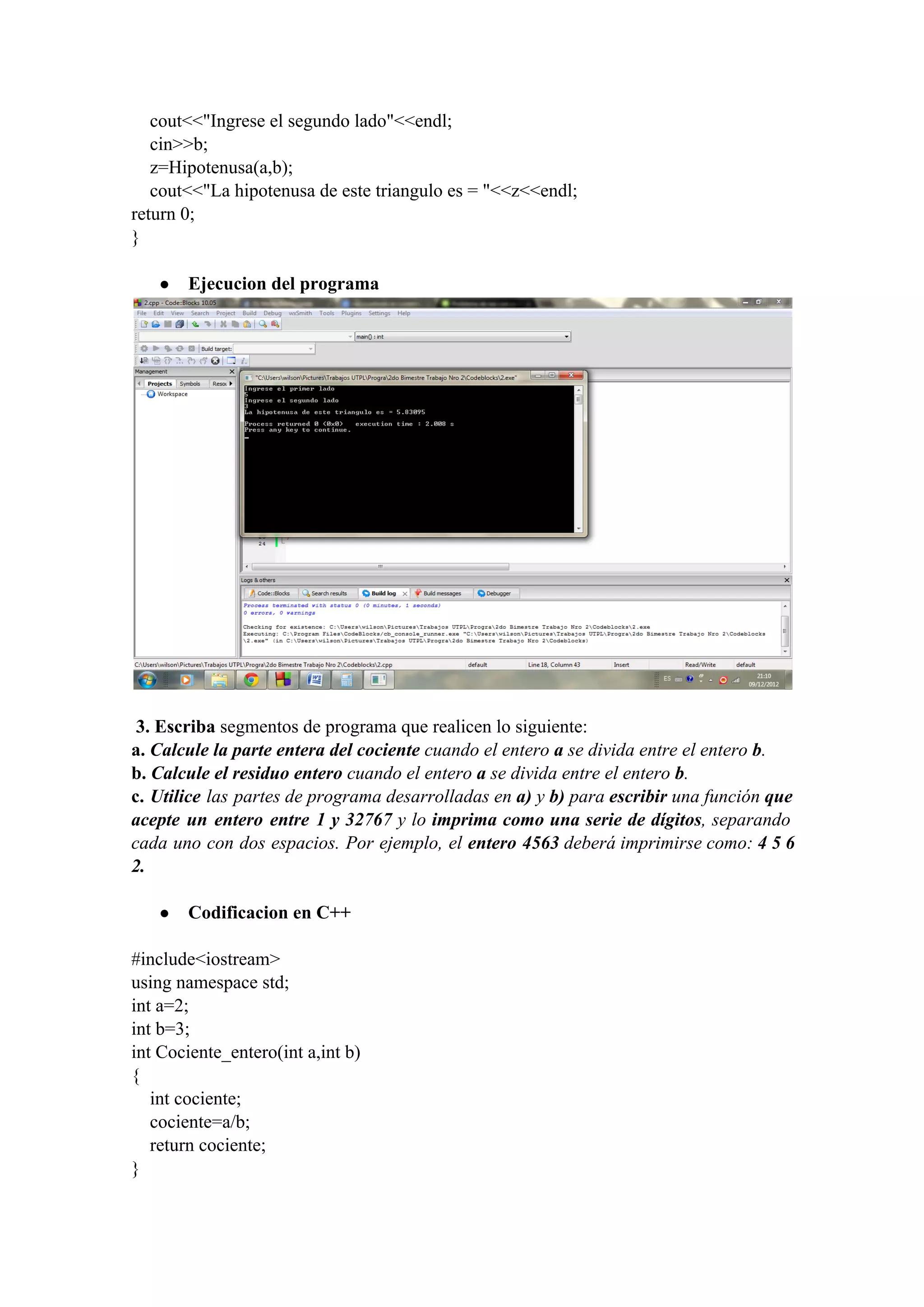     cout<<"Ingrese el segundo lado"<<endl;
    cin>>b;
    z=Hipotenusa(a,b);
    cout<<"La hipotenusa de este triangulo es = "<<z<<endl;
return 0;
}
● Ejecucion del programa
 3. Escriba segmentos de programa que realicen lo siguiente:
a. Calcule la parte entera del cociente cuando el entero a se divida entre el entero b.
b. Calcule el residuo entero cuando el entero a se divida entre el entero b.
c. Utilice las partes de programa desarrolladas en a) y b) para escribir una función que                             
acepte un entero entre 1 y 32767 y lo imprima como una serie de dígitos, separando                             
cada uno con dos espacios. Por ejemplo, el entero 4563 deberá imprimirse como: 4 5 6                             
2.
● Codificacion en C++
#include<iostream>
using namespace std;
int a=2;
int b=3;
int Cociente_entero(int a,int b)
{
    int cociente;
    cociente=a/b;
    return cociente;
}
 