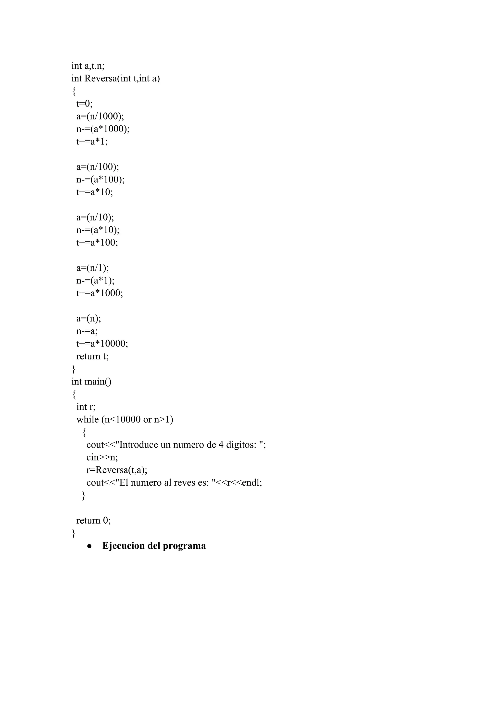 int a,t,n;
int Reversa(int t,int a)
{
  t=0;
  a=(n/1000);
  n­=(a*1000);
  t+=a*1;
  a=(n/100);
  n­=(a*100);
  t+=a*10;
  a=(n/10);
  n­=(a*10);
  t+=a*100;
  a=(n/1);
  n­=(a*1);
  t+=a*1000;
  a=(n);
  n­=a;
  t+=a*10000;
  return t;
}
int main()
{
  int r;
  while (n<10000 or n>1)
    {
      cout<<"Introduce un numero de 4 digitos: ";
      cin>>n;
      r=Reversa(t,a);
      cout<<"El numero al reves es: "<<r<<endl;
    }
  return 0;
}
● Ejecucion del programa
 