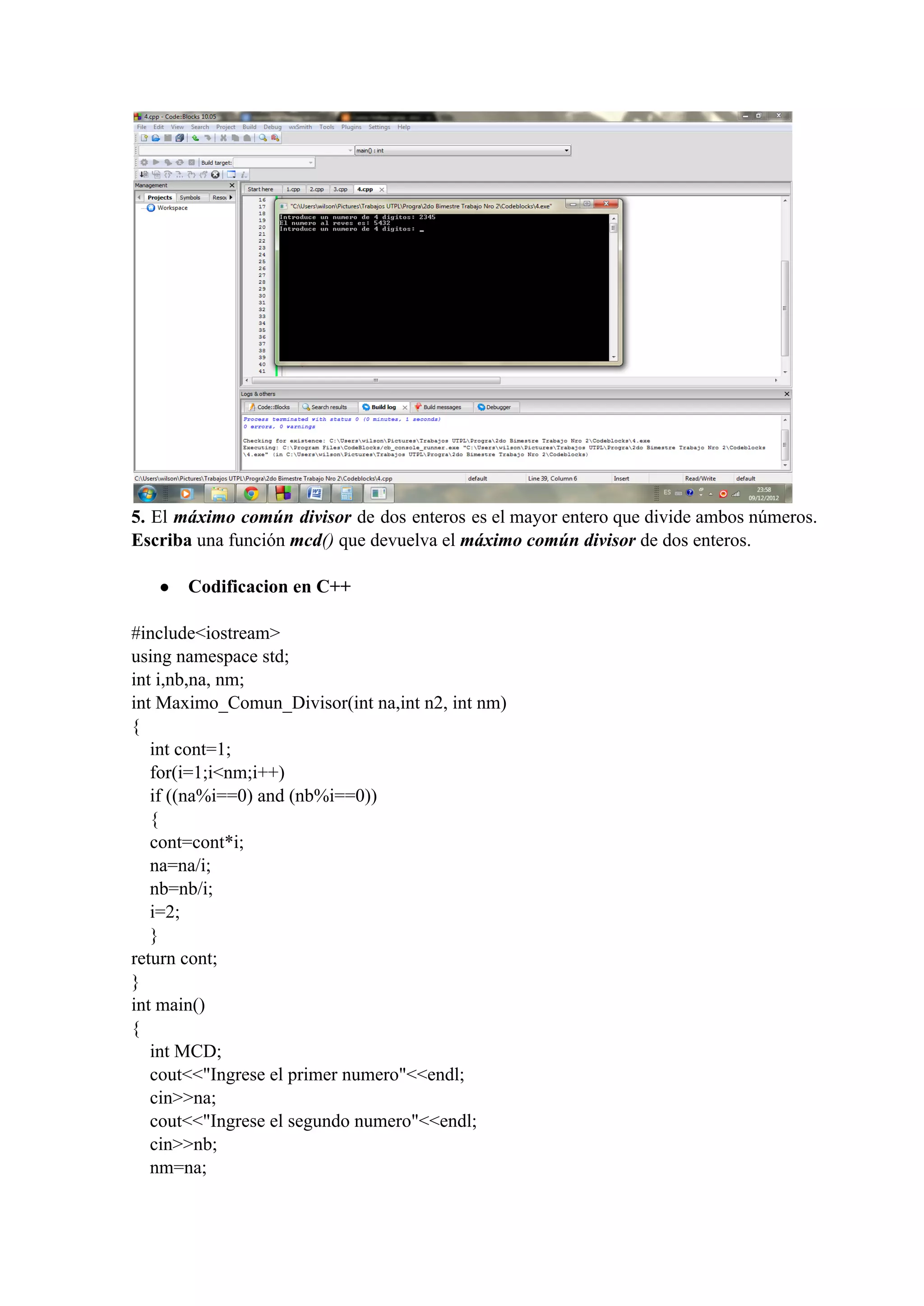 5. El máximo común divisor de dos enteros es el mayor entero que divide ambos números.                             
Escriba una función mcd() que devuelva el máximo común divisor de dos enteros.
● Codificacion en C++
#include<iostream>
using namespace std;
int i,nb,na, nm;
int Maximo_Comun_Divisor(int na,int n2, int nm)
{
    int cont=1;
    for(i=1;i<nm;i++)
    if ((na%i==0) and (nb%i==0))
    {
    cont=cont*i;
    na=na/i;
    nb=nb/i;
    i=2;
    }
return cont;
}
int main()
{
    int MCD;
    cout<<"Ingrese el primer numero"<<endl;
    cin>>na;
    cout<<"Ingrese el segundo numero"<<endl;
    cin>>nb;
    nm=na;
 