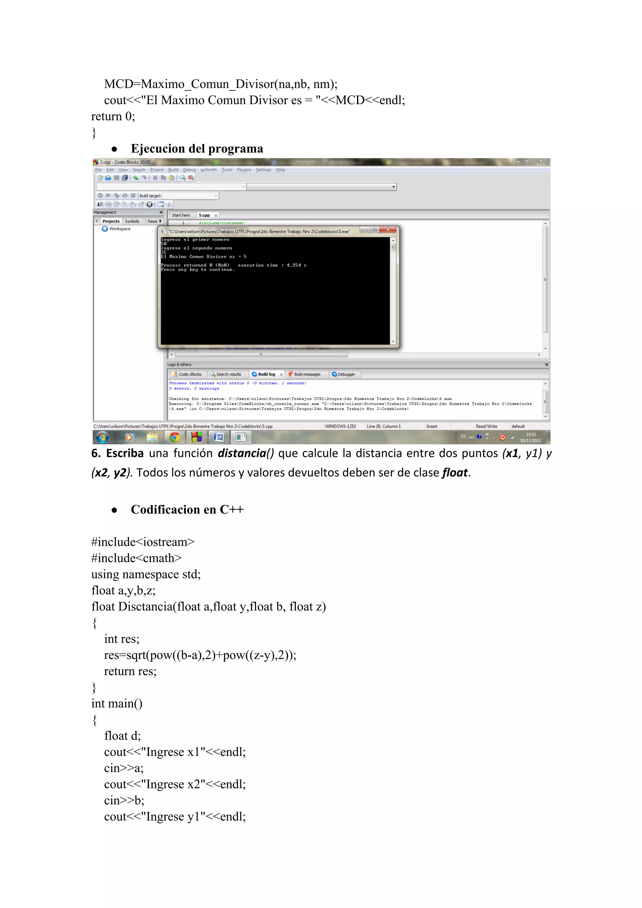     MCD=Maximo_Comun_Divisor(na,nb, nm);
    cout<<"El Maximo Comun Divisor es = "<<MCD<<endl;
return 0;
}
● Ejecucion del programa
6. Escriba una función distancia() que calcule la distancia entre dos puntos (x1, y1) y
(x2, y2). Todos los números y valores devueltos deben ser de clase float.
● Codificacion en C++
#include<iostream>
#include<cmath>
using namespace std;
float a,y,b,z;
float Disctancia(float a,float y,float b, float z)
{
    int res;
    res=sqrt(pow((b­a),2)+pow((z­y),2));
    return res;
}
int main()
{
    float d;
    cout<<"Ingrese x1"<<endl;
    cin>>a;
    cout<<"Ingrese x2"<<endl;
    cin>>b;
    cout<<"Ingrese y1"<<endl;
 