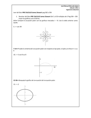 José Manuel Mercado Egüez
                                                                                        Cálculo I 2011
                                                                                  Ingeniería Industrial
Leer del libro PRE CALCULO James Stewart pag 582 a 594

    1. Resolver del libro PRE CALCULO James Stewart Del 1 al 50 múltiplos de 5 Pag 594 – 595
       trazar los gráficos con el Derive.
1-6 • Compare la ecuación polar con las graficas marcadas I – VI. Use la tabla anterior como
ayuda.

5. r = sen 3θ




7-14 • Pruebe la simetría de la ecuación polar con respecto al eje polar, el polo y la línea θ = π csc
θ

10. r = 5 cos θ csc θ




15-36 • Bosqueje la grafica de la ecuación de la ecuación polar.

15. r = 2
 