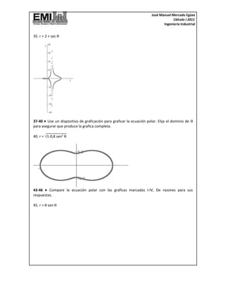José Manuel Mercado Egüez
                                                                                    Cálculo I 2011
                                                                              Ingeniería Industrial


35. r = 2 + sec θ




37-40 • Use un dispositivo de graficación para graficar la ecuación polar. Elija el dominio de θ
para asegurar que produce la grafica completa.

40. r = √1-0,8 sen2 θ




43-46 • Compare la ecuación polar con las graficas marcadas I-IV, De razones para sus
respuestas.

45. r = θ sen θ
 