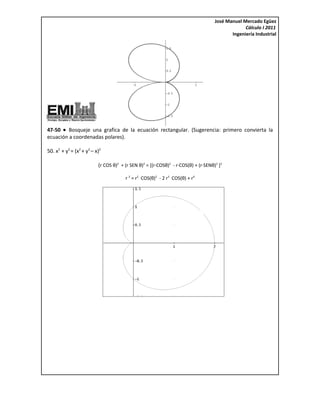 José Manuel Mercado Egüez
                                                                                                 Cálculo I 2011
                                                                                           Ingeniería Industrial




47-50 • Bosqueje una grafica de la ecuación rectangular. (Sugerencia: primero convierta la
ecuación a coordenadas polares).

50. x2 + y2 = (x2 + y2 – x)2

                          (r COS θ)2 + (r SEN θ)2 = [(r∙COSθ)2 - r∙COS(θ) + (r∙SENθ)2 ]2

                                       r 2 = r2 COS(θ)2 - 2 r3 COS(θ) + r4
 