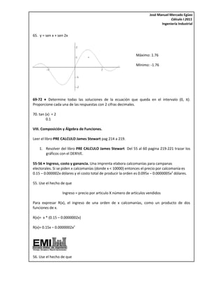 José Manuel Mercado Egüez
                                                                                     Cálculo I 2011
                                                                               Ingeniería Industrial


65. y = sen x + sen 2x



                                                               Máximo: 1.76

                                                               Mínimo: -1.76




69-72 • Determine todas las soluciones de la ecuación que queda en el intervalo (0, π).
Proporcione cada una de las respuestas con 2 cifras decimales.

70. tan (x) = 2
         0.1

VIII. Composición y Álgebra de Funciones.

Leer el libro PRE CALCULO James Stewart pag 214 a 219.

    1. Resolver del libro PRE CALCULO James Stewart Del 55 al 60 pagina 219-221 trazar los
       gráficos con el DERIVE.

55-56 • Ingreso, costo y ganancia. Una imprenta elabora calcomanías para campanas
electorales. Si se piden x calcomanías (donde x < 10000) entonces el precio por calcomanía es
0.15 – 0.000002x dólares y el costo total de producir la orden es 0.095x – 0.0000005x2 dólares.

55. Use el hecho de que

                  Ingreso = precio por articulo X número de artículos vendidos

Para expresar R(x), el ingreso de una orden de x calcomanías, como un producto de dos
funciones de x.

R(x)= x * (0.15 – 0.0000002x)

R(x)= 0.15x – 0.0000002x2




56. Use el hecho de que
 