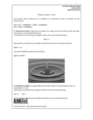 José Manuel Mercado Egüez
                                                                                       Cálculo I 2011
                                                                                 Ingeniería Industrial


                                    Ganancia= ingreso – costo

Para expresar P(x) la ganancia en un pedido de x calcomanías como un producto de dos
funciones de x.

P(x)= 0.15x – 0.0000002x2 – 0.095x + 0.0000005x2
P(x)= 0.055x + 0.0000003x2

57. Área de una onda. Se deja caer una piedra en un lago, que crea una onda circular que viaja
hacia afuera a una velocidad de 60 cm/s.
 a) Encuentre una función g que modele el radio como una función del tiempo

                                             g(t)= v t

b) Encuentre una función f que modele el área del círculo como una función del radio

F(g(t)) = πx2

c) Encuentre f(g) Que representa esta función

F(g(t))= π 3600 t2




58. Inflado de un globo. Un globo esférico está siendo inflado. El radio del globo crece a la
velocidad de 1 cm/s.
a) Encuentre una función f que modele el radio como una función del tiempo

F(t)= vt        f(t)= t

b) Encuentre una función g que modele el volumen como una función del radio

G(r)= 4/3 πr3

c) Encuentre g*f . ¿Que representa esta función?
 