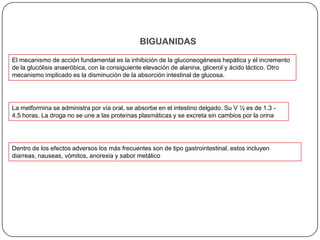 Tiazolidinedionas Sulfonilureas:Esta familia de drogas puede ser subdividida de acuerdo a su vida media (V½)    El mecanismo de acción de estas drogas comprende efectos pancreáticos y extrapancreáticos. Los primeros incluyen un aumento de la estimulación a las células b del páncreas para la liberación de insulina, este efecto se produce por un bloqueo de la bomba K-ATPasa lo que se traduce en una despolarización prolongada de la membrana celular, con el consiguiente ingreso del Ca++ extracelular provocando la liberación de la insulina de los gránulos secretorios hacia el torrente sanguíneoLos efectos extrapancreáticos comprenden fundamentalmente un aumento de los receptores de insulina en monocitos, eritrocitos y aumentan el efecto de la insulina y el número de transportadores para dicha producen inhibición de la gluconeogénesis hepática y aumento del consumo de glucosa a nivel periférico.