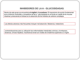 INHIBIDORES DE LA A - GLUCOSIDASAS:
Dentro de este grupo se encuentran el miglitol y la acarbosa. El mecanismo de acción fundamental
es la inhibición reversible y competitiva de las a - glucosidasas en el borde en cepillo de la mucosa
intestinal, produciendo el retraso en la absorción de los hidratos de carbono complejos.



Los efectos adversos más frecuentes incluyen mal absorción, flatulencia, meteorismo



contraindicaciones para su utilización las enfermedades intestinales crónicas, el embarazo,
lactancia, cirrosis hepática, insuficiencia renal con niveles de Creatinina superiores a 2 mg/dl.
 