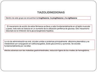 TIAZOLIDINEDIONAS
 Dentro de este grupo se encuentran la troglitazona, la pioglitazona y la ciglitazona



  El mecanismo de acción de estos fármacos se lleva a cabo fundamentalmente en el tejido muscular
 y graso, todo esto se traduce en un aumento de la utilización periférica de glucosa. Otro mecanismo
 descripto es la inhibición de la gluconeogénesis hepática.




La vía de administración es oral, circulan unidas a proteínas principalmente albúmina plasmática y se
metabolizan por conjugación en sulfoconjugados, ácido glucurónico y quinonas. Se excreta
fundamentalmente por vía biliar.

efectos adversos son las molestias gastrointestinales, reducción ligera de los niveles de hemoglobina.
 
