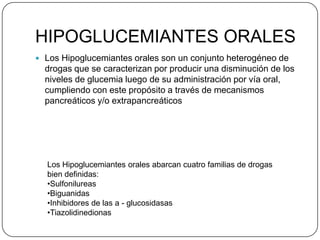 HIPOGLUCEMIANTES ORALES
 Los Hipoglucemiantes orales son un conjunto heterogéneo de
  drogas que se caracterizan por producir una disminución de los
  niveles de glucemia luego de su administración por vía oral,
  cumpliendo con este propósito a través de mecanismos
  pancreáticos y/o extrapancreáticos




  Los Hipoglucemiantes orales abarcan cuatro familias de drogas
  bien definidas:
  •Sulfonilureas
  •Biguanidas
  •Inhibidores de las a - glucosidasas
  •Tiazolidinedionas
 