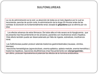 SULFONILUREAS:



La vía de administración es la oral. La absorción de todas es en tubo digestivo por lo cual se
recomienda, para las de acción corta, la administración de la droga 30 minutos antes de las
comidas. la excreción es fundamentalmente renal, excepto la gliquidona que se elimina por vía
biliar

  Los efectos adversos de estos fármacos. De todos ellos el más severo es la hipoglucemia , que
se presenta mas frecuentemente en los ancianos, pacientes con insuficiencia renal o hepática.
 Este efecto también puede ser desencadenado por falta de ingesta, sobredosis, insuficiencia
renal.

 Las Sulfonilureas pueden producir además trastornos gastrointestinales (nauseas, vómitos,
diarreas),
 reacciones hematológicas (agranulocitosis, anemia aplástica, aplasia medular, anemia hemolítica )
trastornos hepáticos, reacciones disulfirámicas (mas frecuentemente con cloropropamida),
por último, producen hiponatremia al potenciar los efectos de la hormona antidiurética.
 