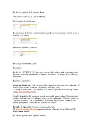 La función quedaría de la siguiente forma:
=SI(A1>5,"MAYOR","NO ES MAYOR")
Como se aprecia en la imagen.
Posteriormente la función se debe repetir para cada valor que tengamos en “A” como se
muestra en la imagen.
Finalmente tenemos el resultado.
FUNCION HIPERVINCULOS
Descripción:
La función HIPERVINCULO sirve para crear un link o enlace hacia un recurso, como
puede ser un archivo almacenado en nuestra computadora o a un sitio Web en Internet,
entre otros.
Requiere 2 argumentos:
Ubicación del vinculo.- Es la ubicación del recurso al que queremos hacer referencia. Si
se trata de un archivo en nuestra computadora sería algo como:
“C:ejemplosenlaces.xls”. Por otro lado si se trata de algún sitio Web sería algo como
: http://www.intelweb.com.mx/.
Nombre descriptivo: Es la etiqueta o rotulo que tendrá nuestro enlace. Si se trata de un
archivo, siguiendo con el mencionado anteriormente, enlaces.xls, el Nombre pudiera ser
“Archivo de Enlaces”, en el caso del sitio Web puede ser el Nombre Comercial del
mismo, por ejemplo: “Directorio de Empresas de México”.
Ejemplo de Operación: Crear un enlace hacia el sitio
Webhttp://www.intelweb.com.mx que tenga como etiqueta o titulo “Directorio de
Empresas de México.
La función quedaría de la siguiente manera:
 