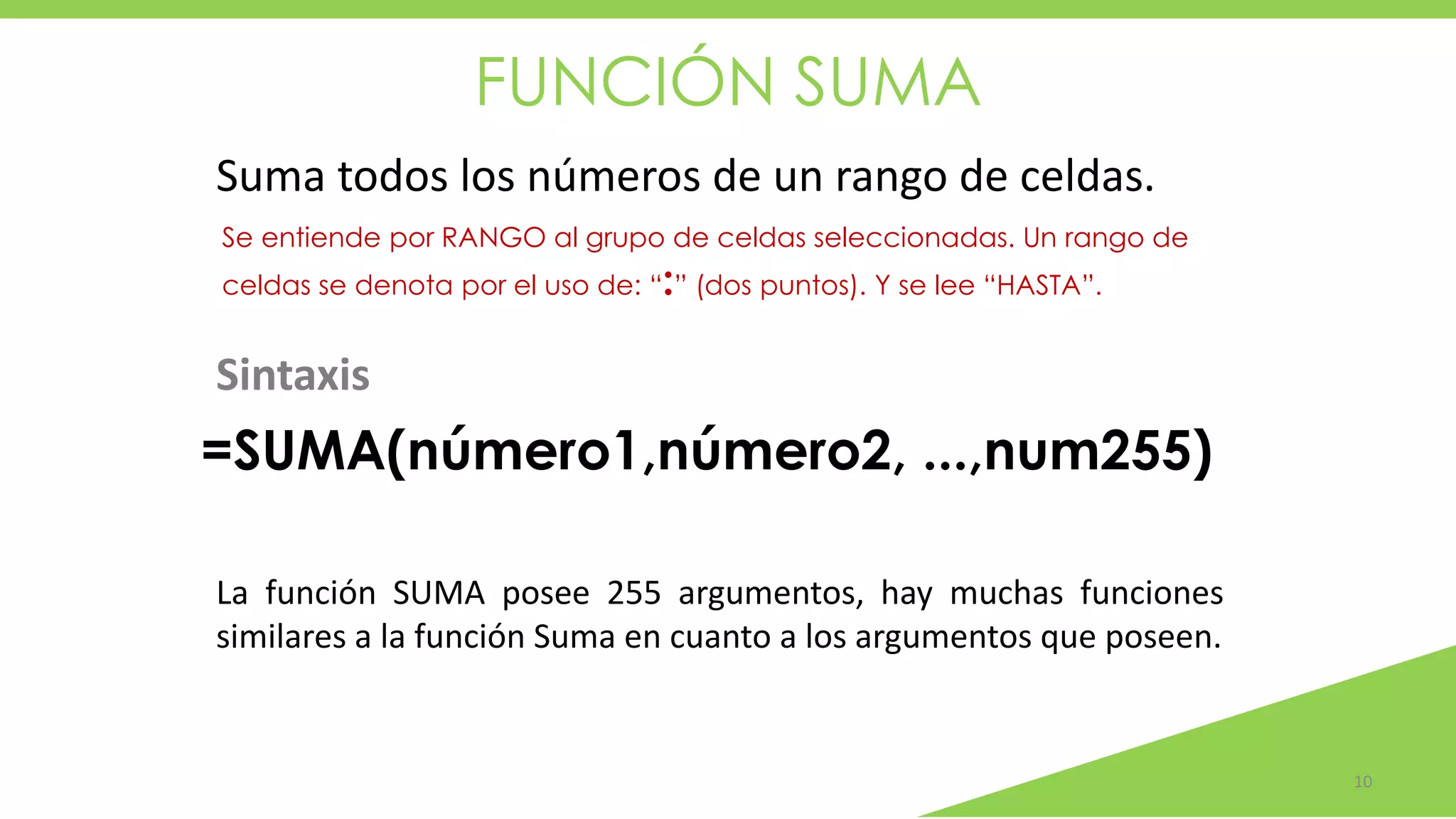 FUNCIÓN SUMA
10
Suma todos los números de un rango de celdas.
Se entiende por RANGO al grupo de celdas seleccionadas. Un rango de
celdas se denota por el uso de: “:” (dos puntos). Y se lee “HASTA”.
La función SUMA posee 255 argumentos, hay muchas funciones
similares a la función Suma en cuanto a los argumentos que poseen.
=SUMA(número1,número2, ...,num255)
Sintaxis
 