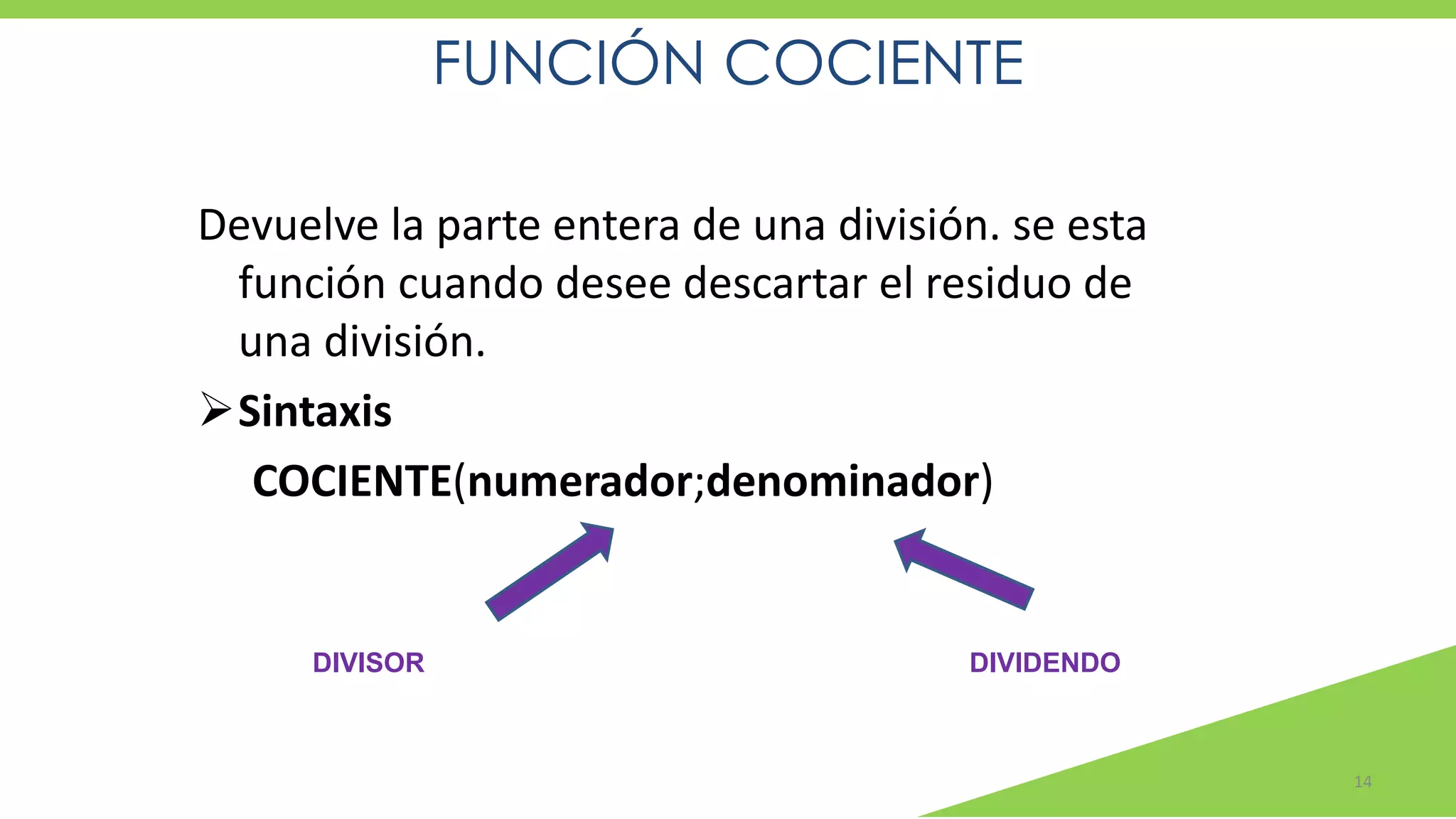 FUNCIÓN COCIENTE
14
Devuelve la parte entera de una división. se esta
función cuando desee descartar el residuo de
una división.
➢Sintaxis
COCIENTE(numerador;denominador)
DIVIDENDODIVISOR
 