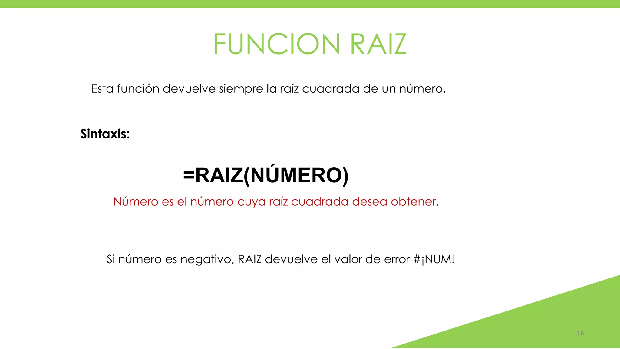FUNCION RAIZ
16
Número es el número cuya raíz cuadrada desea obtener.
Esta función devuelve siempre la raíz cuadrada de un número.
Sintaxis:
=RAIZ(NÚMERO)
Si número es negativo, RAIZ devuelve el valor de error #¡NUM!
 