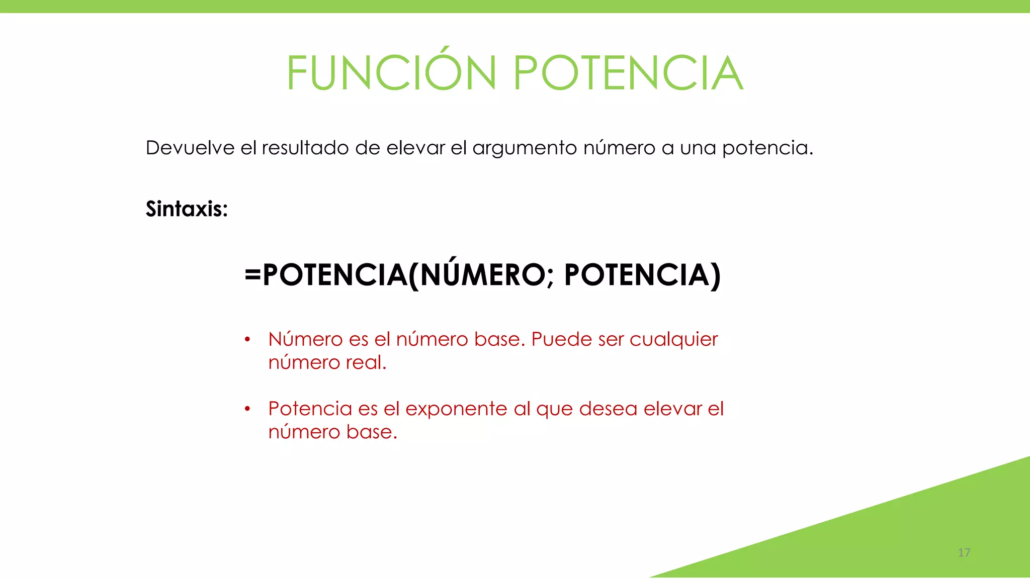 FUNCIÓN POTENCIA
17
Devuelve el resultado de elevar el argumento número a una potencia.
=POTENCIA(NÚMERO; POTENCIA)
Sintaxis:
• Número es el número base. Puede ser cualquier
número real.
• Potencia es el exponente al que desea elevar el
número base.
 
