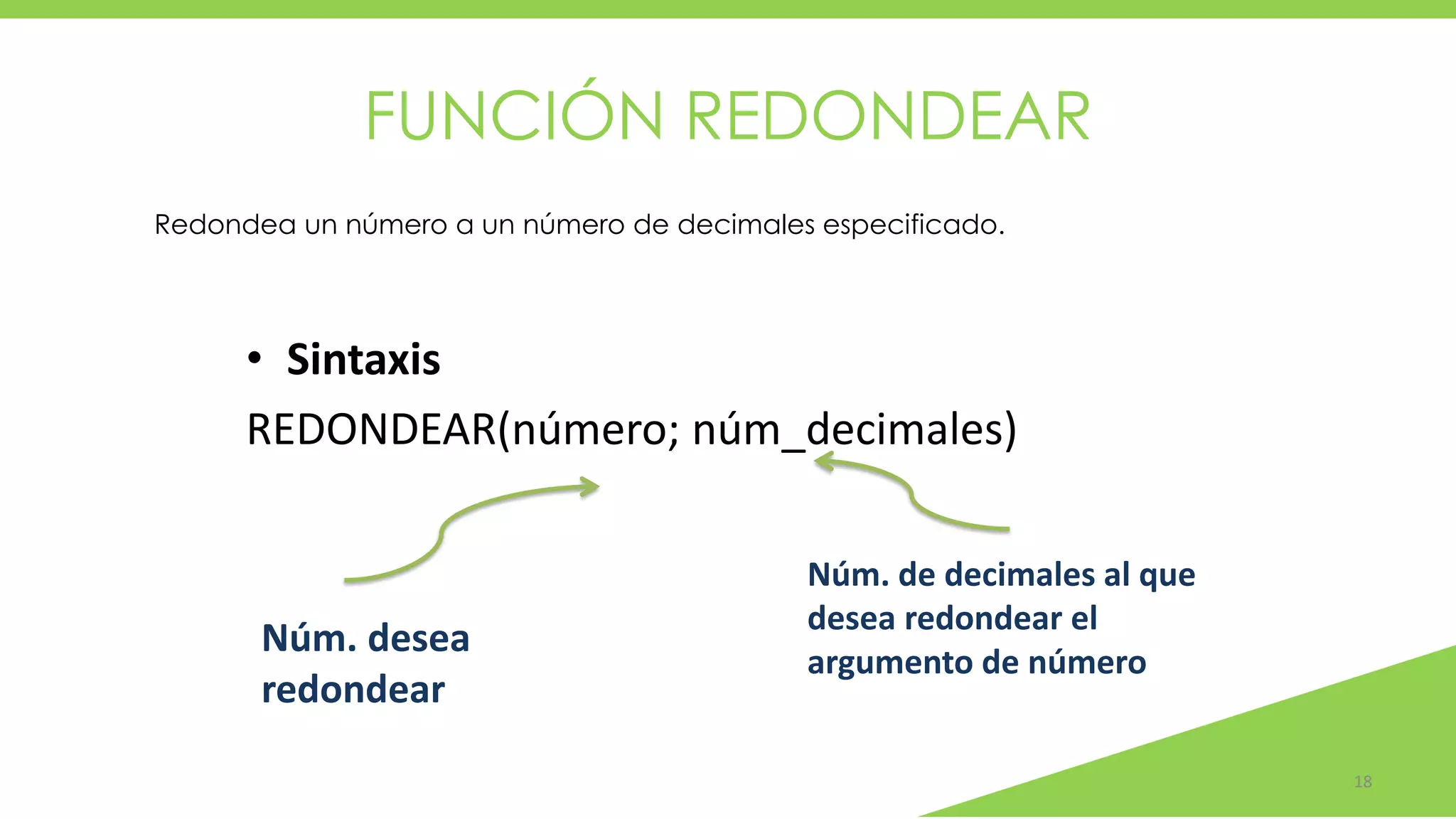 FUNCIÓN REDONDEAR
18
• Sintaxis
REDONDEAR(número; núm_decimales)
Núm. desea
redondear
Núm. de decimales al que
desea redondear el
argumento de número
Redondea un número a un número de decimales especificado.
 