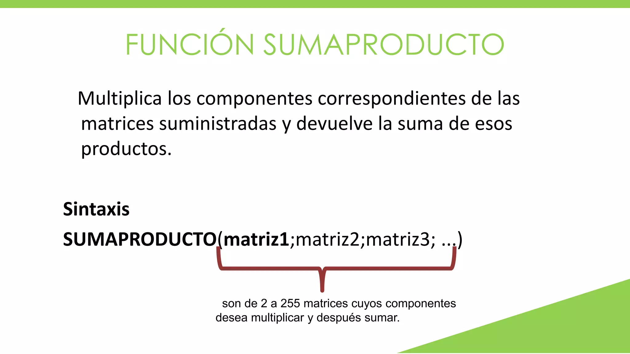 FUNCIÓN SUMAPRODUCTO
Multiplica los componentes correspondientes de las
matrices suministradas y devuelve la suma de esos
productos.
Sintaxis
SUMAPRODUCTO(matriz1;matriz2;matriz3; ...)
son de 2 a 255 matrices cuyos componentes
desea multiplicar y después sumar.
 