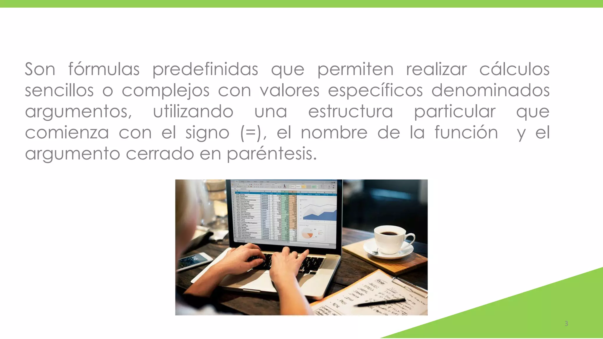3
Son fórmulas predefinidas que permiten realizar cálculos
sencillos o complejos con valores específicos denominados
argumentos, utilizando una estructura particular que
comienza con el signo (=), el nombre de la función y el
argumento cerrado en paréntesis.
 