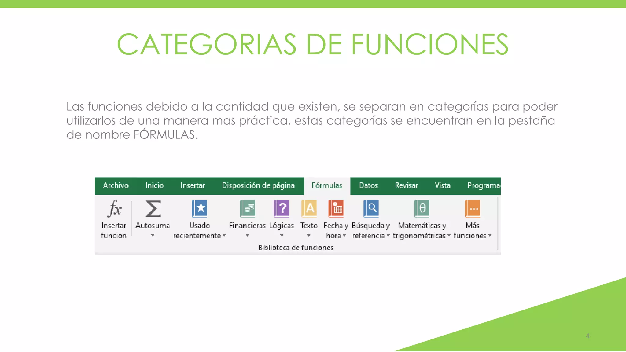 CATEGORIAS DE FUNCIONES
4
Las funciones debido a la cantidad que existen, se separan en categorías para poder
utilizarlos de una manera mas práctica, estas categorías se encuentran en la pestaña
de nombre FÓRMULAS.
 