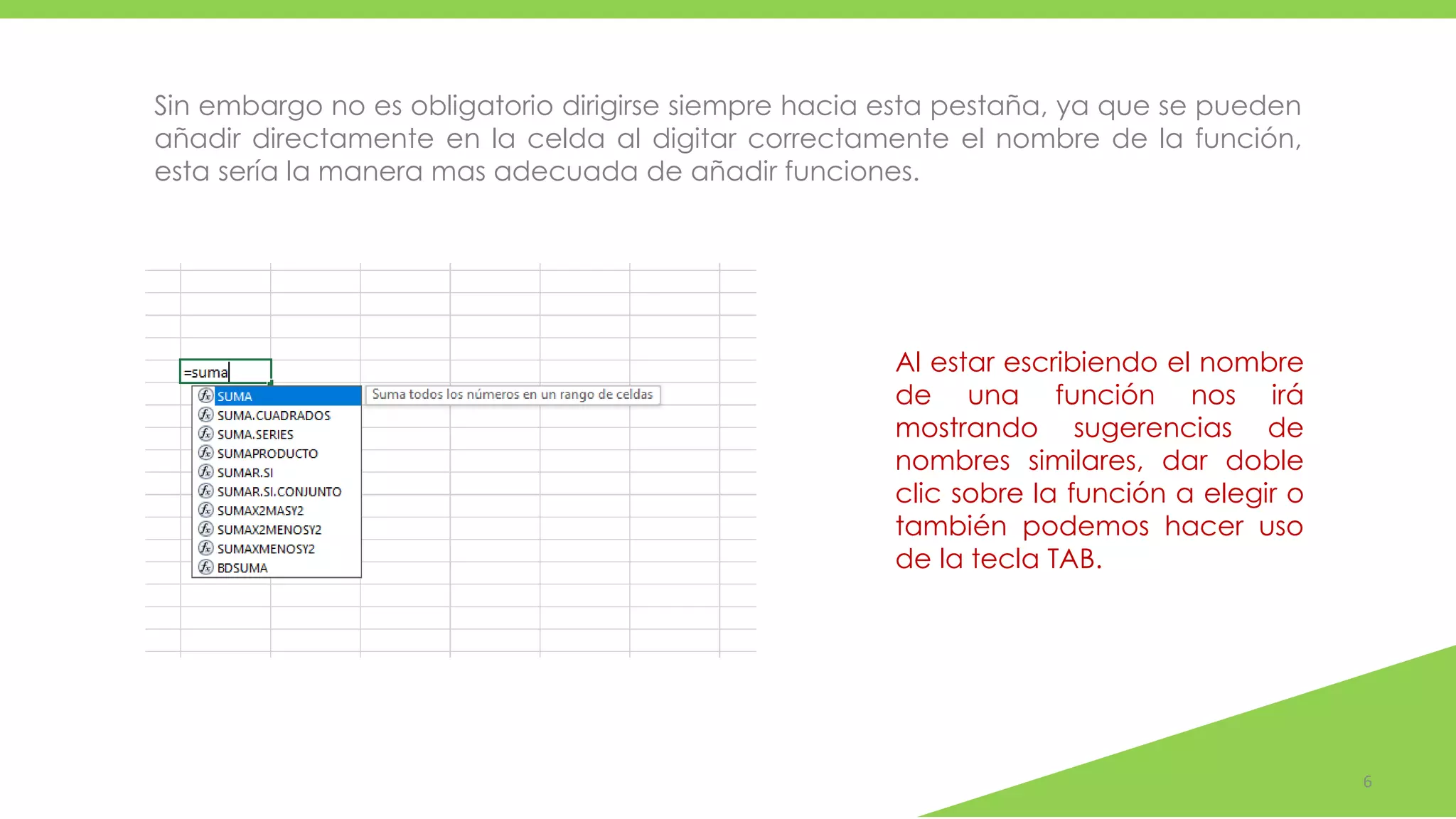 6
Sin embargo no es obligatorio dirigirse siempre hacia esta pestaña, ya que se pueden
añadir directamente en la celda al digitar correctamente el nombre de la función,
esta sería la manera mas adecuada de añadir funciones.
Al estar escribiendo el nombre
de una función nos irá
mostrando sugerencias de
nombres similares, dar doble
clic sobre la función a elegir o
también podemos hacer uso
de la tecla TAB.
 