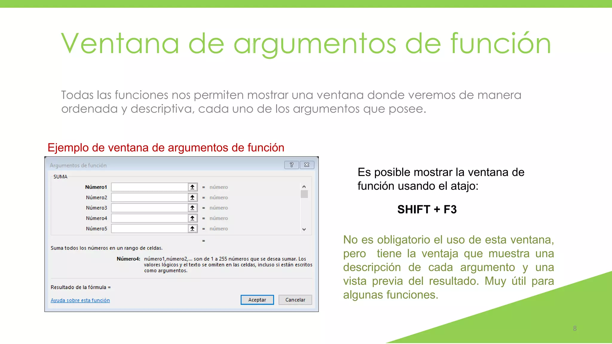 Ventana de argumentos de función
8
Todas las funciones nos permiten mostrar una ventana donde veremos de manera
ordenada y descriptiva, cada uno de los argumentos que posee.
Ejemplo de ventana de argumentos de función
Es posible mostrar la ventana de
función usando el atajo:
SHIFT + F3
No es obligatorio el uso de esta ventana,
pero tiene la ventaja que muestra una
descripción de cada argumento y una
vista previa del resultado. Muy útil para
algunas funciones.
 