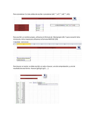 Para concatenar 2 o más celdas de escribe =concatenar (e6;” “; e7;” “; e8;” “; e9;).

Para escribir un nombre propio, utilizamos la fórmula de =Nompropio (c8). Y para convertir letra
minúscula a letra mayúscula utilizamos la formula=MAYUSC (C8)

Para buscar un vector, se debe escribir un valor a buscar; uno de comprobación; y uno de
resultado de esta forma: =buscar (g10:g11:g12……).

 
