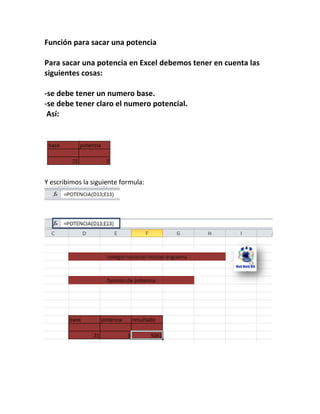 Función para sacar una potencia
Para sacar una potencia en Excel debemos tener en cuenta las
siguientes cosas:
-se debe tener un numero base.
-se debe tener claro el numero potencial.
Así:

Y escribimos la siguiente formula:

 