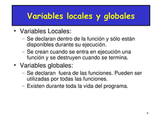 9 
Variables locales y globales 
• Variables Locales: 
– Se declaran dentro de la función y sólo están 
disponibles durante su ejecución. 
– Se crean cuando se entra en ejecución una 
función y se destruyen cuando se termina. 
• Variables globales: 
– Se declaran fuera de las funciones. Pueden ser 
utilizadas por todas las funciones. 
– Existen durante toda la vida del programa. 
 