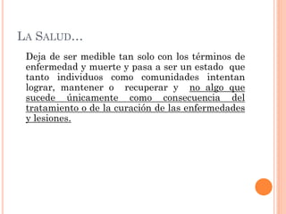 LA SALUD…
 Deja de ser medible tan solo con los términos de
 enfermedad y muerte y pasa a ser un estado que
 tanto individ...