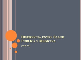 DIFERENCIA ENTRE SALUD
PÚBLICA Y MEDICINA
¿cuál es?
 