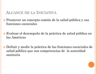 ALCANCE DE LA INICIATIVA
   Promover un concepto común de la salud pública y sus
    funciones esenciales

   Evaluar el...