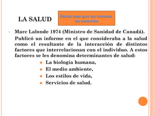 LA SALUD
•   Marc Lalonde 1974 (Ministro de Sanidad de Canadá).
    Publicó un informe en el que consideraba a la salud
  ...