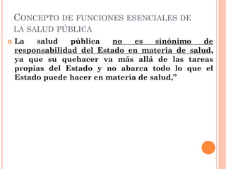 CONCEPTO DE FUNCIONES ESENCIALES DE
    LA SALUD PÚBLICA
   La   salud    pública   no   es   sinónimo   de
    responsab...