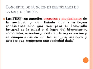 CONCEPTO DE FUNCIONES ESENCIALES DE
    LA SALUD PÚBLICA

   Las FESP son aquellos procesos y movimientos de
    la socie...