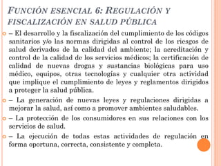 FUNCIÓN ESENCIAL 6: REGULACIÓN Y
    FISCALIZACIÓN EN SALUD PÚBLICA
   – El desarrollo y la fiscalización del cumplimient...