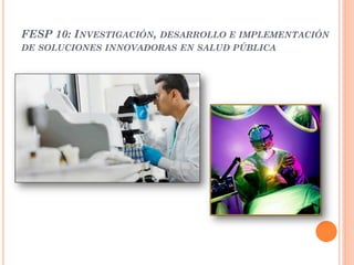FESP 10: INVESTIGACIÓN, DESARROLLO E IMPLEMENTACIÓN
DE SOLUCIONES INNOVADORAS EN SALUD PÚBLICA
 