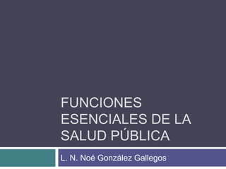 FUNCIONES
ESENCIALES DE LA
SALUD PÚBLICA
L. N. Noé González Gallegos
 