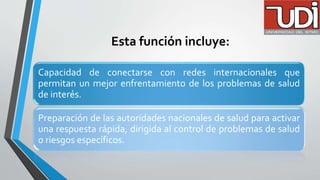 Esta función incluye:
Capacidad de conectarse con redes internacionales que
permitan un mejor enfrentamiento de los problemas de salud
de interés.
Preparación de las autoridades nacionales de salud para activar
una respuesta rápida, dirigida al control de problemas de salud
o riesgos específicos.
 