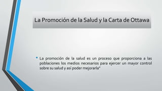 La Promoción de la Salud y la Carta de Ottawa
• La promoción de la salud es un proceso que proporciona a las
poblaciones los medios necesarios para ejercer un mayor control
sobre su salud y así poder mejorarla”
 