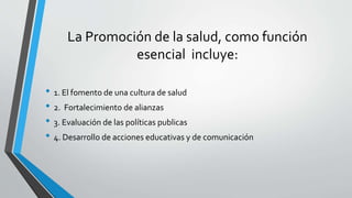 La Promoción de la salud, como función
esencial incluye:
• 1. El fomento de una cultura de salud
• 2. Fortalecimiento de alianzas
• 3. Evaluación de las políticas publicas
• 4. Desarrollo de acciones educativas y de comunicación
 