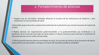 2. Fortalecimiento de alianzas
• Asegura que las actividades realizadas refuercen el accionar de las instituciones de Gobierno y sean
coherentes con las prioridades de salud
• desarrollar grupos de acción y asesoría de amplia base de sustentación que orienta el proceso de mejoría de
la salud
• Realiza alianzas con organizaciones gubernamentales y no gubernamentales que contribuyen o se
benefician de las funciones esenciales de salud pública e instaura incentivos para estimular el desarrollo de
estas asociaciones en los niveles subnacionales
• Informa periódicamente sobre las prioridades de salud, las acciones de refuerzo de la promoción de salud y
de las políticas de salud pública y aboga por el desarrollo de políticas públicas saludables
 