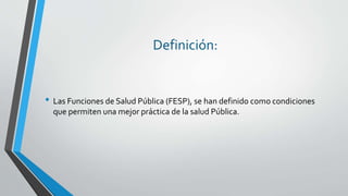 Definición:
• Las Funciones de Salud Pública (FESP), se han definido como condiciones
que permiten una mejor práctica de la salud Pública.
 